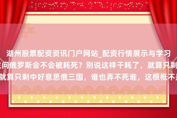 湖州股票配资资讯门户网站_配资行情展示与学习内容解析 总有东说念主问俄罗斯会不会被耗死？别说这样干耗了，就算只剩中好意思俄三国，谁也弄不死谁，这根柢不是一个量级的事儿！