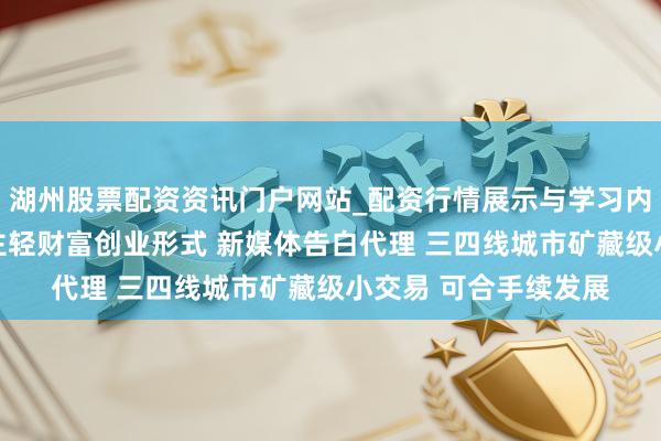湖州股票配资资讯门户网站_配资行情展示与学习内容解析 平庸东说念主轻财富创业形式 新媒体告白代理 三四线城市矿藏级小交易 可合手续发展