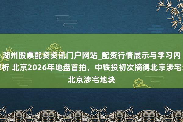 湖州股票配资资讯门户网站_配资行情展示与学习内容解析 北京2026年地盘首拍，中铁投初次摘得北京涉宅地块