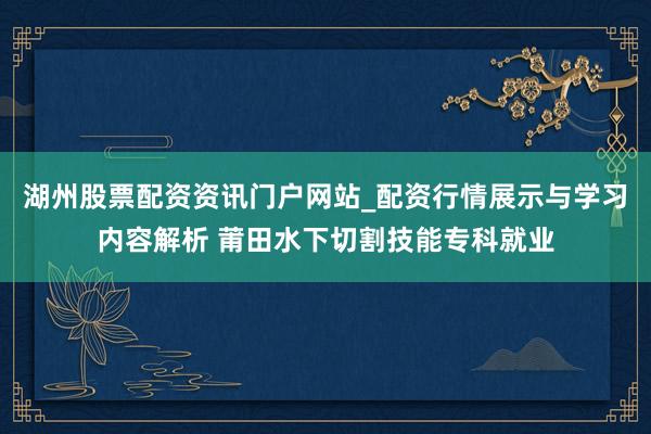 湖州股票配资资讯门户网站_配资行情展示与学习内容解析 莆田水下切割技能专科就业