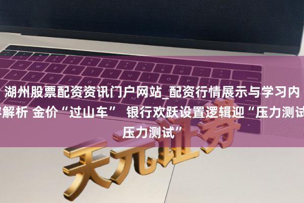 湖州股票配资资讯门户网站_配资行情展示与学习内容解析 金价“过山车”  银行欢跃设置逻辑迎“压力测试”