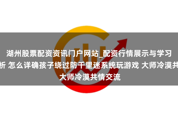 湖州股票配资资讯门户网站_配资行情展示与学习内容解析 怎么详确孩子绕过防千里迷系统玩游戏 大师冷漠共情交流