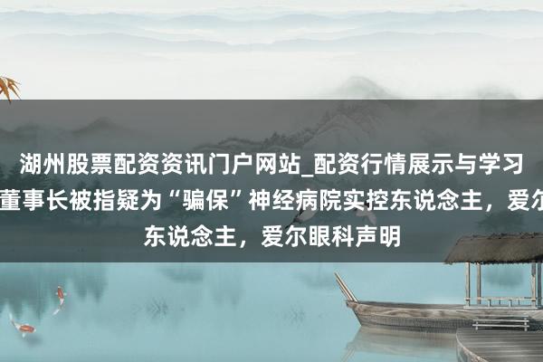 湖州股票配资资讯门户网站_配资行情展示与学习内容解析 董事长被指疑为“骗保”神经病院实控东说念主，爱尔眼科声明