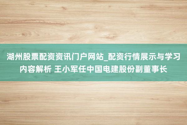 湖州股票配资资讯门户网站_配资行情展示与学习内容解析 王小军任中国电建股份副董事长