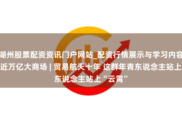 湖州股票配资资讯门户网站_配资行情展示与学习内容解析 走近万亿大商场 | 贸易航天十年 这群年青东说念主站上“云霄”