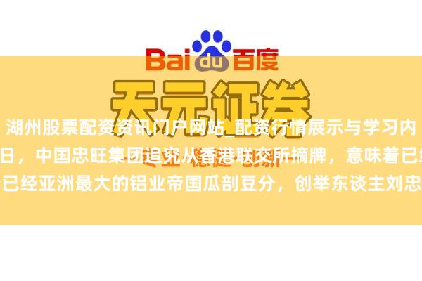 湖州股票配资资讯门户网站_配资行情展示与学习内容解析 2023年4月13日，中国忠旺集团追究从香港联交所摘牌，意味着已经亚洲最大的铝业帝国瓜剖豆分，创举东谈主刘忠田面对高达４６５年的刑期