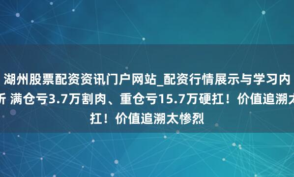 湖州股票配资资讯门户网站_配资行情展示与学习内容解析 满仓亏3.7万割肉、重仓亏15.7万硬扛！价值追溯太惨烈