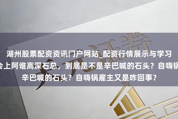 湖州股票配资资讯门户网站_配资行情展示与学习内容解析 蛋蛋年会上阿谁高深石总，到底是不是辛巴喊的石头？自嗨锅雇主又是咋回事？