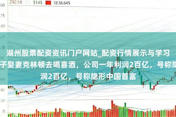 湖州股票配资资讯门户网站_配资行情展示与学习内容解析 宗子娶妻克林顿去喝喜酒，公司一年利润2百亿，号称隐形中国首富