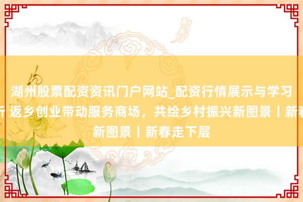 湖州股票配资资讯门户网站_配资行情展示与学习内容解析 返乡创业带动服务商场，共绘乡村振兴新图景丨新春走下层