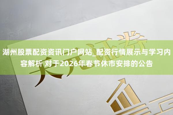 湖州股票配资资讯门户网站_配资行情展示与学习内容解析 对于2026年春节休市安排的公告