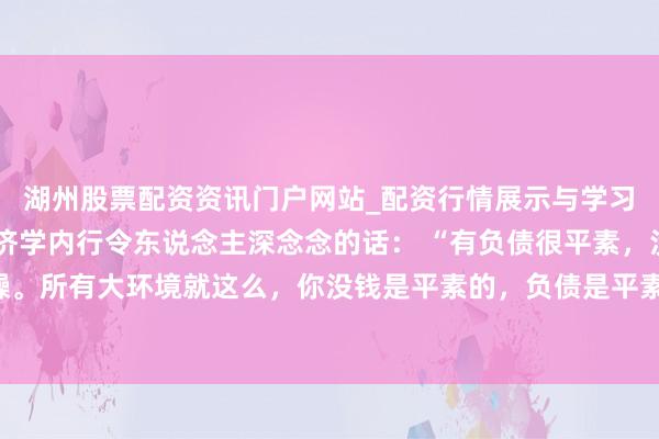 湖州股票配资资讯门户网站_配资行情展示与学习内容解析 一位驰名经济学内行令东说念主深念念的话： “有负债很平素，没必要焦躁。所有大环境就这么，你没钱是平素的，负债是平素的，以至黑户失信，它都是平素的。