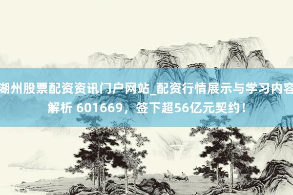湖州股票配资资讯门户网站_配资行情展示与学习内容解析 601669，签下超56亿元契约！
