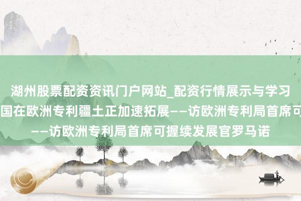 湖州股票配资资讯门户网站_配资行情展示与学习内容解析 专访｜中国在欧洲专利疆土正加速拓展——访欧洲专利局首席可握续发展官罗马诺