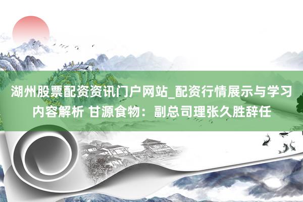 湖州股票配资资讯门户网站_配资行情展示与学习内容解析 甘源食物：副总司理张久胜辞任