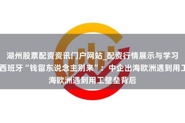 湖州股票配资资讯门户网站_配资行情展示与学习内容解析 西班牙“钱留东说念主别来”：中企出海欧洲遇到用工壁垒背后