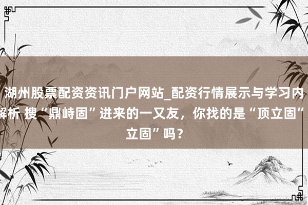 湖州股票配资资讯门户网站_配资行情展示与学习内容解析 搜“鼎峙固”进来的一又友，你找的是“顶立固”吗？