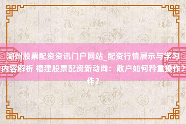 湖州股票配资资讯门户网站_配资行情展示与学习内容解析 福建股票配资新动向：散户如何矜重操作？