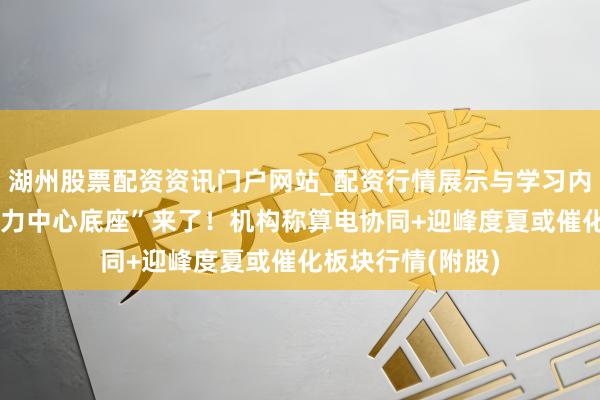 湖州股票配资资讯门户网站_配资行情展示与学习内容解析 “预制算力中心底座”来了！机构称算电协同+迎峰度夏或催化板块行情(附股)