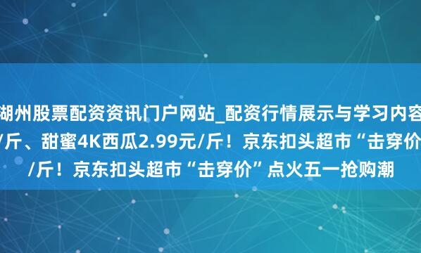 湖州股票配资资讯门户网站_配资行情展示与学习内容解析 榴莲19.9元/斤、甜蜜4K西瓜2.99元/斤！京东扣头超市“击穿价”点火五一抢购潮