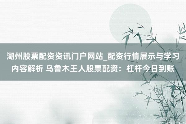 湖州股票配资资讯门户网站_配资行情展示与学习内容解析 乌鲁木王人股票配资：杠杆今日到账