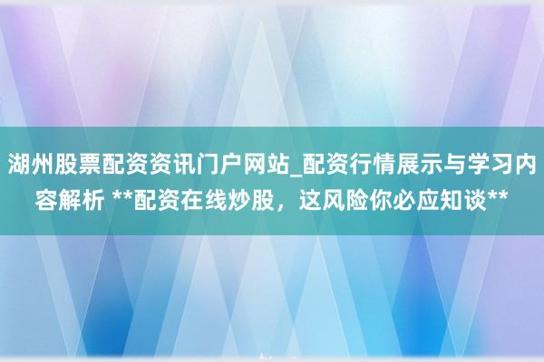 湖州股票配资资讯门户网站_配资行情展示与学习内容解析 **配资在线炒股，这风险你必应知谈**