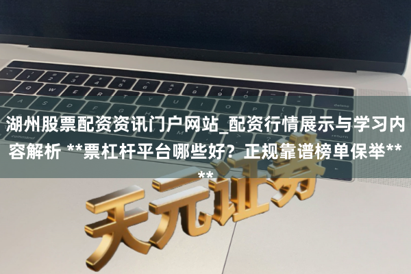 湖州股票配资资讯门户网站_配资行情展示与学习内容解析 **票杠杆平台哪些好？正规靠谱榜单保举**